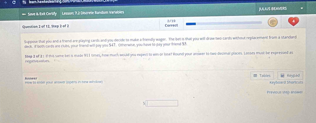 Save & Exit Certify Lesson: 7.2 Discrete Random Variables JULIUS BEAVERS 
2/19 4 
Question 2 of 12, Step 2 of 2 Correct 
Suppose that you and a friend are playing cards and you decide to make a friendly wager. The bet is that you will draw two cards without replacement from a standard 
deck. If both cards are clubs, your friend will pay you $47. Otherwise, you have to pay your friend $5. 
Step 2 of 2 : if this same bet is made 911 times, how much would you expect to win or lose? Round your answer to two decimal places. Losses must be expressed as 
negative values. 
Tables 
Answer Keypad 
How to enter your answer (opens in new window) '' Keyboard Shortcuts 
Previous step answer 
S