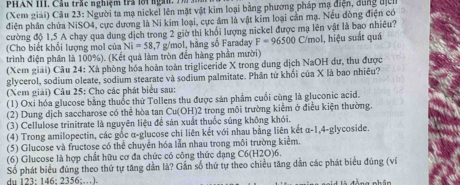 PHAN III. Cầu trắc nghiệm trả lới ngàn.   
(Xem giải) Câu 23: Người ta mạ nickel lên mặt vật kim loại bằng phương pháp mạ điện, dung địc
điện phân chứa NiSO4, cực dương là Ni kim loại, cực âm là vật kim loại cần mạ. Nếu dòng điện có
cường độ 1,5 A chạy qua dung dịch trong 2 giờ thì khối lượng nickel được mạ lên vật là bao nhiêu?
(Cho biết khối lượng mol của Ni=58,7g/mol 1, hằng số Faraday F=96500 C/mol, hiệu suất quá
trình điện phân là 100%). (Kết quả làm tròn đến hàng phần mười)
(Xem giải) Câu 24: Xà phòng hóa hoàn toàn trigliceride X trong dung dịch NaOH dư, thu được
glycerol, sodium oleate, sodium stearate và sodium palmitate. Phân tử khối của X là bao nhiêu?
(Xem giải) Câu 25: Cho các phát biểu sau:
(1) Oxi hóa glucose bằng thuốc thử Tollens thu được sản phẩm cuối cùng là gluconic acid.
(2) Dung dịch saccharose có thể hòa tan Cu(OH)2 trong môi trường kiểm ở điều kiện thường.
(3) Cellulose trinitrate là nguyên liệu để sản xuất thuốc súng không khói.
(4) Trong amilopectin, các gốc α-glucose chi liên kết với nhau bằng liên kết α-1,4-glycoside.
(5) Glucose và fructose có thể chuyền hóa lẫn nhau trong môi trường kiểm.
(6) Glucose là hợp chất hữu cơ đa chức có công thức dạng C6(H2O)6.
Số phát biểu đúng theo thứ tự tăng dần là? Gắn số thứ tự theo chiều tăng dần các phát biểu đúng (ví
du 123: 146: 2356;…). sid là đồng phân