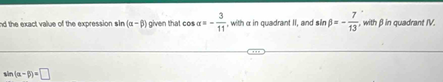 nd the exact value of the expression. sin (alpha -beta ) given that cos alpha =- 3/11  , with α in quadrant II, and sin beta =- 7/13  , with β in quadrant IV.
sin (alpha -beta )=□