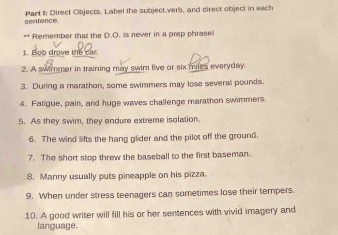 Direct Objects. Label the subject,verb, and direct object in each 
sentence. 
** Remember that the D.O. is never in a prep phrase! 
1. Bob drove the car. 
2. A swimmer in training may swim five or six miles everyday. 
3. During a marathon, some swimmers may lose several pounds. 
4. Fatigue, pain, and huge waves challenge marathon swimmers. 
5. As they swim, they endure extreme isolation. 
6. The wind lifts the hang glider and the pilot off the ground. 
7. The short stop threw the baseball to the first baseman. 
8. Manny usually puts pineapple on his pizza. 
9. When under stress teenagers can sometimes lose their tempers. 
10. A good writer will fill his or her sentences with vivid imagery and 
language.