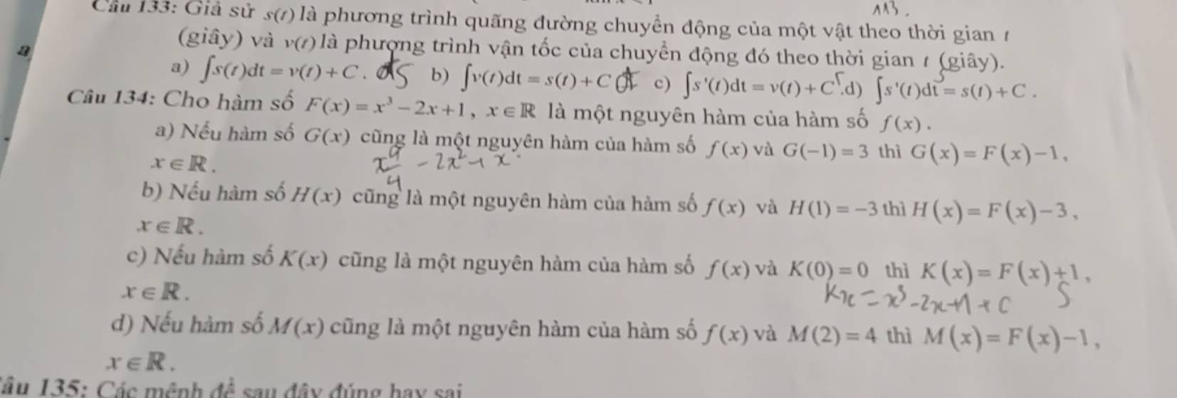 Cầu 133: Giả sử s(t) là phương trình quãng đường chuyển động của một vật theo thời gian 7
a
(giây) và v(t) là phượng trình vận tốc của chuyển động đó theo thời gian 1 (giây).
a) ∈t s(t)dt=v(t)+C. b) ∈t v(t)dt=s(t)+C c) ∈t s'(t)dt=v(t)+C^t d) ∈t s'(t)dt=s(t)+C. 
Câu 134: Cho hàm số F(x)=x^3-2x+1, x∈ R là một nguyên hàm của hàm số f(x).
a) Nếu hàm số G(x) cũng là một nguyên hàm của hàm số f(x) và G(-1)=3 thì G(x)=F(x)-1,
x∈ R.
b) Nếu hàm số H(x) cũng là một nguyên hàm của hàm số f(x) và H(1)=-3 thì H(x)=F(x)-3,
x∈ R.
c) Nếu hàm số K(x) cũng là một nguyên hàm của hàm số f(x) và K(0)=0 thì K(x)=F(x)+1,
x∈ R.
d) Nếu hàm số M(x) cũng là một nguyên hàm của hàm số f(x) và M(2)=4 thì M(x)=F(x)-1,
x∈ R. 
Câu 135: Các mệnh đề sau đây đúng hay sai