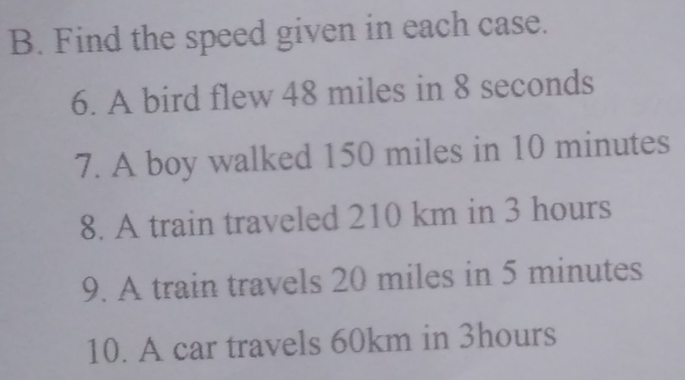 Find the speed given in each case. 
6. A bird flew 48 miles in 8 seconds
7. A boy walked 150 miles in 10 minutes
8. A train traveled 210 km in 3 hours
9. A train travels 20 miles in 5 minutes
10. A car travels 60km in 3hours