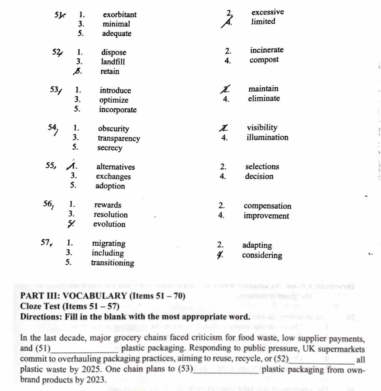 2,
5k 1. exorbitant excessive
3. minimal A. limited
5. adequate
54 1. dispose 2. incinerate
3. landfill 4. compost
8. retain
53/ 1. introduce Z. maintain
3. optimize 4. eliminate
5. incorporate
54, 1. obscurity Z. visibility
3. transparency 4. illumination
5. secrecy
55, A. alternatives 2. selections
3. exchanges 4. decision
5. adoption
56, 1. rewards 2. compensation
3. resolution 4. improvement
evolution
57, 1. migrating 2. adapting
3. including 4. considering
5. transitioning
PART III: VOCABULARY (Items 51 - 70)
Cloze Test (Items 51-57 
Directions: Fill in the blank with the most appropriate word.
In the last decade, major grocery chains faced criticism for food waste, low supplier payments,
and (51)_ plastic packaging. Responding to public pressure, UK supermarkets
commit to overhauling packaging practices, aiming to reuse, recycle, or (52)_ all
plastic waste by 2025. One chain plans to (53)_ plastic packaging from own-
brand products by 2023.