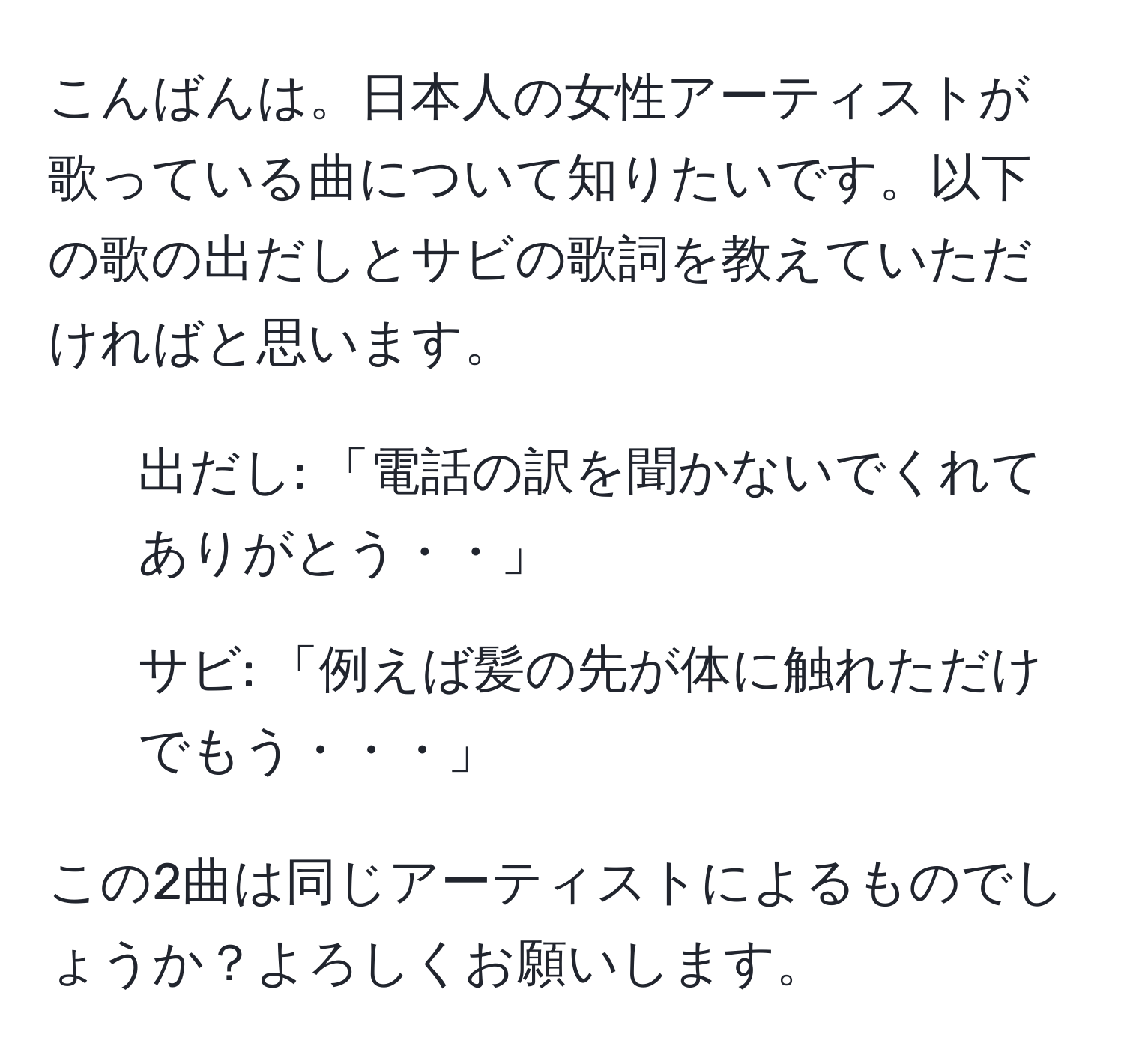 こんばんは。日本人の女性アーティストが歌っている曲について知りたいです。以下の歌の出だしとサビの歌詞を教えていただければと思います。

1. 出だし: 「電話の訳を聞かないでくれてありがとう・・」
2. サビ: 「例えば髪の先が体に触れただけでもう・・・」

この2曲は同じアーティストによるものでしょうか？よろしくお願いします。