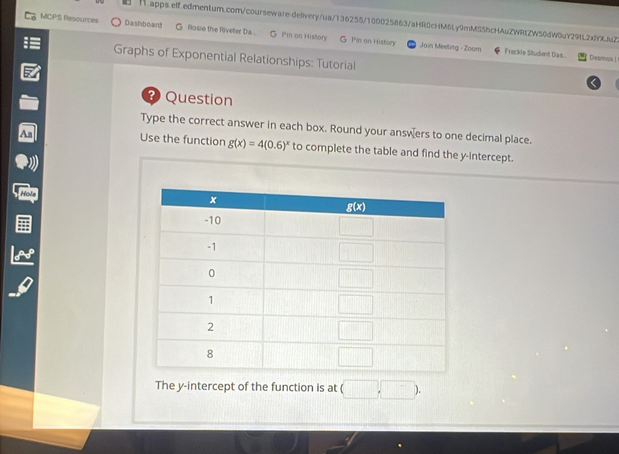 MCPS Resources Dashboard G Rosie the Riveter Da.. G Pin on History G Pin on History
Join Meeting - Zoom Freckle Student Das. Desmos |
Graphs of Exponential Relationships: Tutorial
? Question
Type the correct answer in each box. Round your answæers to one decimal place.
Use the function g(x)=4(0.6)^x to complete the table and find the y-Intercept.
Hola
The y-intercept of the function is at (□