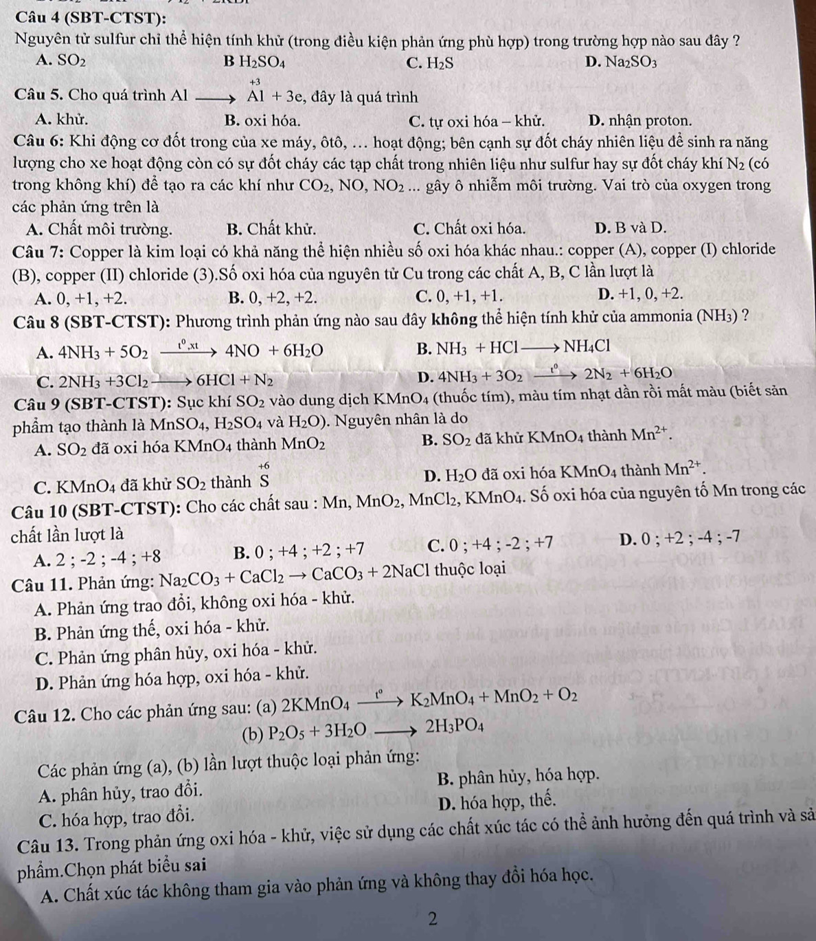 (SBT-CTST):
Nguyên tử sulfur chỉ thể hiện tính khử (trong điều kiện phản ứng phù hợp) trong trường hợp nào sau đây ?
A. SO_2 B H_2SO_4 C. H_2S D. Na_2SO_3
Câu 5. Cho quá trình Al _ , beginarrayr +3 A1+3e,endarray , đây là quá trình
A. khử. B. oxi hóa. C. tự oxi hóa - khử. D. nhận proton.
Câu 6: Khi động cơ đốt trong của xe máy, ôtô, ... hoạt động; bên cạnh sự đốt cháy nhiên liệu để sinh ra năng
lượng cho xe hoạt động còn có sự đốt cháy các tạp chất trong nhiên liệu như sulfur hay sự đốt cháy khí N_2 (có
trong không khí) để tạo ra các khí như CO_2,NO,NO_2... gây ô nhiễm môi trường. Vai trò của oxygen trong
các phản ứng trên là
A. Chất môi trường. B. Chất khử. C. Chất oxi hóa. D. B và D.
Câu 7: Copper là kim loại có khả năng thể hiện nhiều số oxi hóa khác nhau.: copper (A), copper (I) chloride
(B), copper (II) chloride (3).Số oxi hóa của nguyên tử Cu trong các chất A, B, C lần lượt là
A. 0,+1,+2. B. 0, +2, +2. C. 0, +1, +1. D. +1, 0, +2.
Câu 8 (SBT-CTST): Phương trình phản ứng nào sau đây không thể hiện tính khử của ammonia (NH3) ?
A. 4NH_3+5O_2xrightarrow t^0,xt4NO+6H_2O B. NH_3+HClto NH_4Cl
C. 2NH_3+3Cl_2to 6HCl+N_2
D. 4NH_3+3O_2xrightarrow t°2N_2+6H_2O
Câu 9(SBT- -CTST): Sục khí SO_2 vào dung dịch KMn O_4 (thuốc tím), màu tím nhạt dần rồi mất màu (biết sản
phẩm tạo thành là MnSO_4,H_2SO_4 và H_2O). Nguyên nhân là do
A. SO_2 đã oxi hóa KMnO_4 thành MnO_2 B. SO_2 đã khử KMnO_4 thành Mn^(2+).
D. H_2O
C. KMnO_4 đã khử SO_2 thành beginarrayr +6 Sendarray đã oxi hóa KMnO_4 thành Mn^(2+).
Câu 10 (SBT-CTST): Cho các chất sau : Mn, MnO_2,MnCl_2, KMnO_4 1. Số oxi hóa của nguyên tố Mn trong các
chất lần lượt là 0;+2;-4 4 ; −7
A. 2 ; -2 ; -4 ; +8 0;+4;+2;+7 C. 0;+4;-2;+7 D.
B.
Câu 11. Phản ứng: Na_2CO_3+CaCl_2to CaCO_3+2NaCl thuộc loại
A. Phản ứng trao đổi, không oxi hóa - khử.
B. Phản ứng thế, oxi hóa - khử.
C. Phản ứng phân hủy, oxi hóa - khử.
D. Phản ứng hóa hợp, oxi hóa - khử.
Câu 12. Cho các phản ứng sau: (a) 2KMnO_4xrightarrow t°K_2MnO_4+MnO_2+O_2
(b) P_2O_5+3H_2Oto 2H_3PO_4
Các phản ứng (a), (b) lần lượt thuộc loại phản ứng:
A. phân hủy, trao đổi.  B. phân hủy, hóa hợp.
C. hóa hợp, trao đổi. D. hóa hợp, thế.
Câu 13. Trong phản ứng oxi hóa - khử, việc sử dụng các chất xúc tác có thể ảnh hưởng đến quá trình và sả
phẩm.Chọn phát biểu sai
A. Chất xúc tác không tham gia vào phản ứng và không thay đồi hóa học.
2