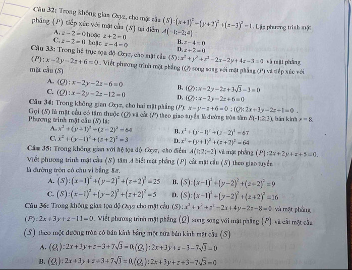 Trong không gian Oxyz, cho mặt cầu (S):(x+1)^2+(y+2)^2+(z-3)^2=1. Lập phương trình mặt
phẳng (P) tiếp xúc với mặt cầu (S) tại điểm A(-1;-2;4):
A. z-2=0 hoặc z+2=0 B. z-4=0
C. z-2=0 hoặc z-4=0 D. z+2=0
Câu 33: Trong hệ trục tọa độ Oxyz, cho mặt cầu (S): x^2+y^2+z^2-2x-2y+4z-3=0 và mặt phẳng
(P): x-2y-2z+6=0. Viết phương trình mặt phẳng (Q) song song với mặt phẳng (P) và tiếp xúc với
mặt cầu (S)
A.(Q): x-2y-2z-6=0 B. (Q) :x-2y-2z+3sqrt(3)-3=0
C. (Q ):x-2y-2z-12=0 D. (O) x-2y-2z+6=0
Câu 34: Trong không gian Oxyz, cho hai mặt phẳng (P): x-y-z+6=0; (Q): 2x+3y-2z+1=0.
Gọi (S) là mặt cầu có tâm thuộc (Q) và cắt (P) theo giao tuyến là đường tròn tâm E(-1;2;3)
Phương trình mặt cầu (S) là: , bán kính r=8.
A. x^2+(y+1)^2+(z-2)^2=64 B. x^2+(y-1)^2+(z-2)^2=67
C. x^2+(y-1)^2+(z+2)^2=3 D. x^2+(y+1)^2+(z+2)^2=64
*  Câu 35: Trong không gian với hệ tọa độ Oxyz, cho điểm A(1;2;-2) và mặt phầng (P) ):2x+2y+z+5=0.
Viết phương trình mặt cầu (S) tâm A biết mặt phẳng (P) cắt mặt cầu (S) theo giao tuyến
là đường tròn có chu vi bằng 8π.
A. (S):(x-1)^2+(y-2)^2+(z+2)^2=25 B. (S):(x-1)^2+(y-2)^2+(z+2)^2=9
C. (S):(x-1)^2+(y-2)^2+(z+2)^2=5 D. (S):(x-1)^2+(y-2)^2+(z+2)^2=16
Câu 36: Trong không gian tọa độ Oxyz cho mặt cầu (S) x^2+y^2+z^2-2x+4y-2z-8=0^(·) và mặt phẳng
(P):2x+3y+z-11=0. Viết phương trình mặt phẳng (Q) song song với mặt phẳng (P) và cắt mặt cầu
(S) theo một đường tròn có bán kính bằng một nửa bán kính mặt cầu (S)
A. (Q_1):2x+3y+z-3+7sqrt(3)=0;(Q_2):2x+3y+z-3-7sqrt(3)=0
B. (Q_1):2x+3y+z+3+7sqrt(3)=0,(Q_2):2x+3y+z+3-7sqrt(3)=0