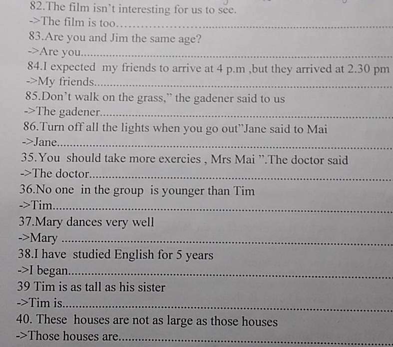 The film isn’t interesting for us to see. 
->The film is too…_ 
83.Are you and Jim the same age? 
->Are you_ 
84.I expected my friends to arrive at 4 p.m ,but they arrived at 2.30 pm 
->My friends._ 
85.Don’t walk on the grass,” the gadener said to us 
->The gadener._ 
86.Turn off all the lights when you go out’Jane said to Mai 
->Jane._ 
35.You should take more exercies , Mrs Mai ”.The doctor said 
->The doctor._ 
36.No one in the group is younger than Tim 
->Tim_ 
37.Mary dances very well 
->Mary_ 
38.I have studied English for 5 years
->I began_ 
39 Tim is as tall as his sister 
->Tim is_ 
40. These houses are not as large as those houses 
->Those houses are_