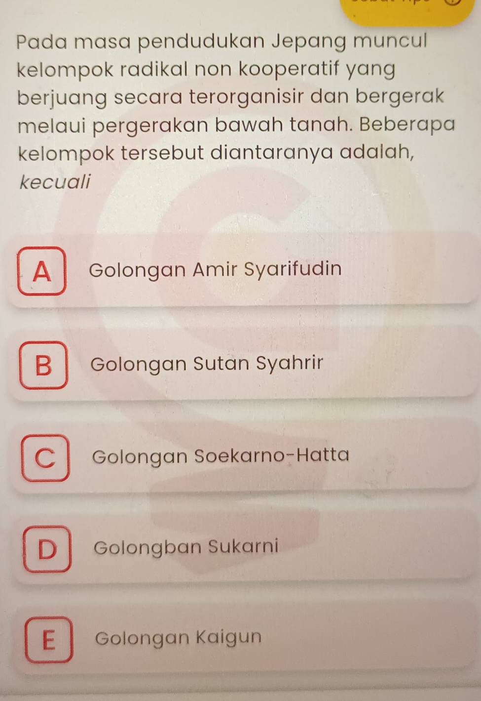 Pada masa pendudukan Jepang muncul
kelompok radikal non kooperatif yang
berjuang secara terorganisir dan bergerak
melaui pergerakan bawah tanah. Beberapa
kelompok tersebut diantaranya adalah,
kecuali
A Golongan Amir Syarifudin
B Golongan Sutan Syahrir
C Golongan Soekarno-Hatta
D Golongban Sukarni
E Golongan Kaigun