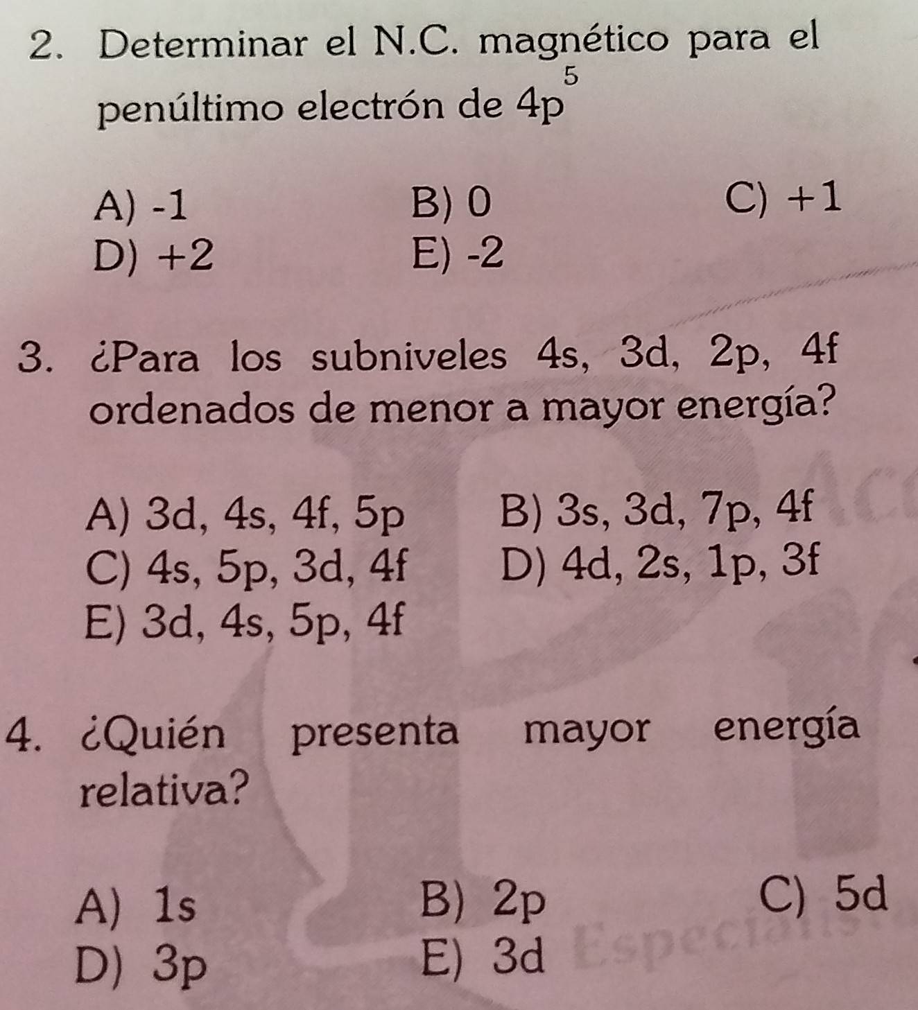 Determinar el N.C. magnético para el
penúltimo electrón de 4p^5
A) -1 B) 0 C) +1
D) +2 E) -2
3. ¿Para los subniveles 4s, 3d, 2p, 4f
ordenados de menor a mayor energía?
A) 3d, 4s, 4f, 5p B) 3s, 3d, 7p, 4f
C) 4s, 5p, 3d, 4f D) 4d, 2s, 1p, 3f
E) 3d, 4s, 5p, 4f
4. ¿Quién presenta mayor energía
relativa?
A 1s B) 2p C) 5d
D) 3p E) 3d