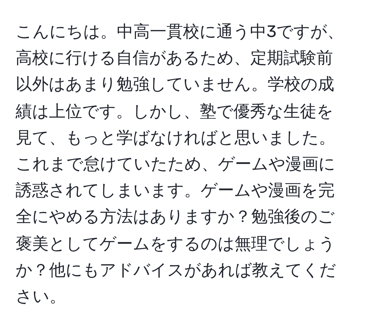 こんにちは。中高一貫校に通う中3ですが、高校に行ける自信があるため、定期試験前以外はあまり勉強していません。学校の成績は上位です。しかし、塾で優秀な生徒を見て、もっと学ばなければと思いました。これまで怠けていたため、ゲームや漫画に誘惑されてしまいます。ゲームや漫画を完全にやめる方法はありますか？勉強後のご褒美としてゲームをするのは無理でしょうか？他にもアドバイスがあれば教えてください。