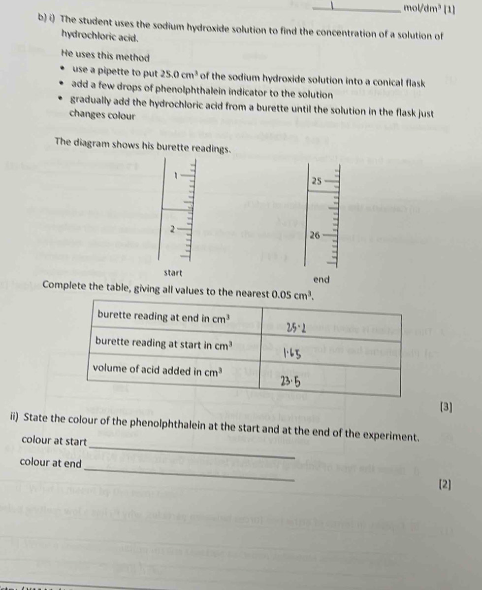 mol/dm^3 [1]
b) i) The student uses the sodium hydroxide solution to find the concentration of a solution of
hydrochloric acid.
He uses this method
use a pipette to put 25.0cm^3 of the sodium hydroxide solution into a conical flask
add a few drops of phenolphthalein indicator to the solution
gradually add the hydrochloric acid from a burette until the solution in the flask just
changes colour
The diagram shows his burette readings.
1
25
2
26
start
end
Complete the table, giving all values to the nearest 0.05cm^3.
[3]
_
ii) State the colour of the phenolphthalein at the start and at the end of the experiment.
colour at start
_
colour at end
[2]