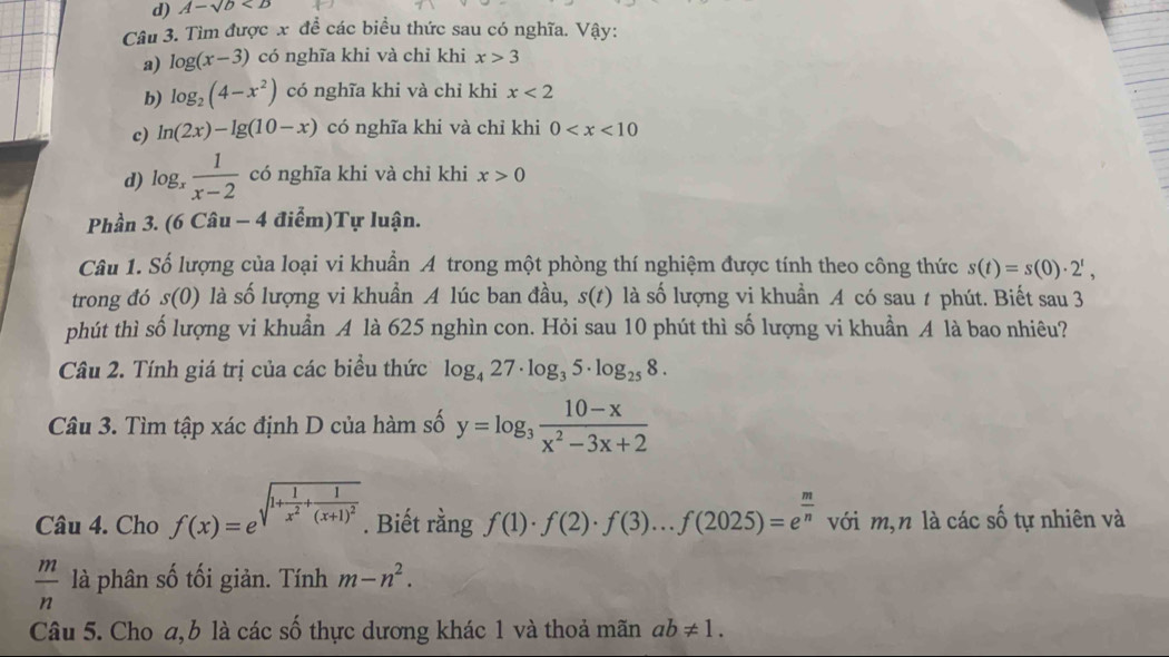 A-sqrt(b)
Câu 3. Tìm được x đề các biểu thức sau có nghĩa. Vậy:
a) log (x-3) có nghĩa khi và chỉ khi x>3
b) log _2(4-x^2) có nghĩa khi và chỉ khi x<2</tex>
c) ln (2x)-lg (10-x) có nghĩa khi và chỉ khi 0
d) log _x 1/x-2  có nghĩa khi và chỉ khi x>0
Phần 3. (6 Câu - -4di ểm)Tự luận.
Câu 1. Số lượng của loại vi khuẩn A trong một phòng thí nghiệm được tính theo công thức s(t)=s(0)· 2^t,
trong đó s(0) là số lượng vi khuẩn A lúc ban đầu, s(t) là số lượng vi khuẩn A có sau t phút. Biết sau 3
phút thì số lượng vi khuẩn A là 625 nghìn con. Hỏi sau 10 phút thì số lượng vi khuẩn A là bao nhiêu?
Câu 2. Tính giá trị của các biểu thức log _427· log _35· log _258.
Câu 3. Tìm tập xác định D của hàm số y=log _3 (10-x)/x^2-3x+2 
Câu 4. Cho f(x)=e^(sqrt(1+frac 1)x^2)+frac 1(x+1)^2.. Biết rằng f(1)· f(2)· f(3)...f(2025)=e^(frac m)n với m,n là các số tự nhiên và
 m/n  là phân số tối giản. Tính m-n^2.
Câu 5. Cho a, b là các số thực dương khác 1 và thoả mãn ab!= 1.