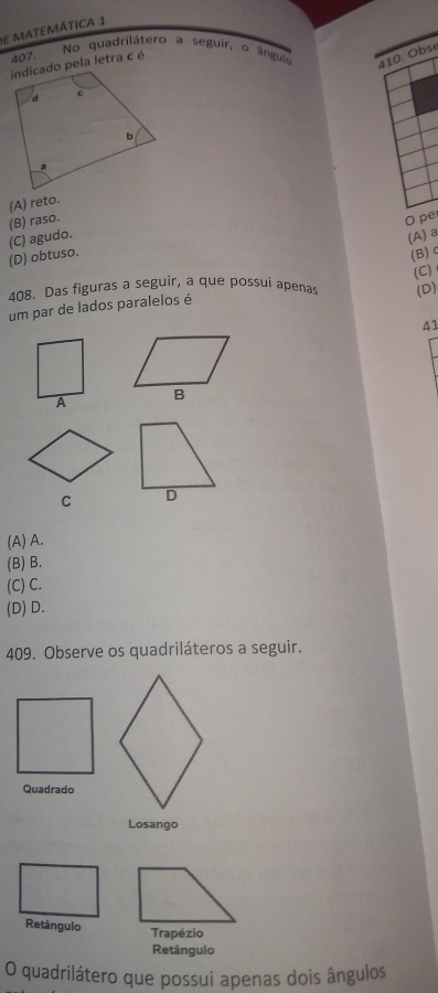 de matemática 1
No quadrilátero a seguir, o ângul 410. Obse
407.
indicado pela letra c é
(B) raso. (A) reto.
O pe
(D) obtuso. (C) agudo.
(A) a
(B)
(C)
408. Das figuras a seguir, a que possui apenas (D)
um par de lados paralelos é
41
C
(A) A.
(B) B.
(C) C.
(D) D.
409. Observe os quadriláteros a seguir.
Quadrado
Losango
Retângulo Trapézio
Retângulo
O quadrilátero que possui apenas dois ângulos