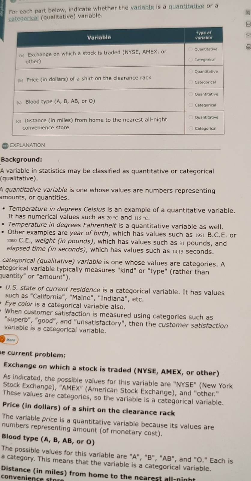 For each part below, indicate whether the variable is a quantitative or a 
categorical (qualitative) variable. 
EXPLANATION 
Background: 
A variable in statistics may be classified as quantitative or categorical 
(qualitative). 
A quantitative variable is one whose values are numbers representing 
amounts, or quantities. 
Temperature in degrees Celsius is an example of a quantitative variable. 
It has numerical values such as 20°C and 115°C. 
Temperature in degrees Fahrenheit is a quantitative variable as well. 
Other examples are year of birth, which has values such as 1951 B.C.E. or 
2000 C.E., weight (in pounds), which has values such as 31 pounds, and 
elapsed time (in seconds), which has values such as 14.15 seconds. 
categorical (qualitative) variable is one whose values are categories. A 
ategorical variable typically measures "kind" or "type" (rather than 
quantity" or "amount"). 
U.S, state of current residence is a categorical variable. It has values 
such as "California", "Maine", "Indiana", etc. 
Eye color is a categorical variable also. 
When customer satisfaction is measured using categories such as 
"superb", "good", and "unsatisfactory", then the customer satisfaction 
variable is a categorical variable. 
More 
e current problem: 
Exchange on which a stock is traded (NYSE, AMEX, or other) 
As indicated, the possible values for this variable are "NYSE" (New York 
Stock Exchange), "AMEX" (American Stock Exchange), and "other." 
These values are categories, so the variable is a categorical variable. 
Price (in dollars) of a shirt on the clearance rack 
The variable price is a quantitative variable because its values are 
numbers representing amount (of monetary cost). 
Blood type (A, B, AB, or O) 
The possible values for this variable are "A", "B", "AB", and "O." Each is 
a category. This means that the variable is a categorical variable. 
Distance (in miles) from home to the nearest all-night 
con ve n i e n c