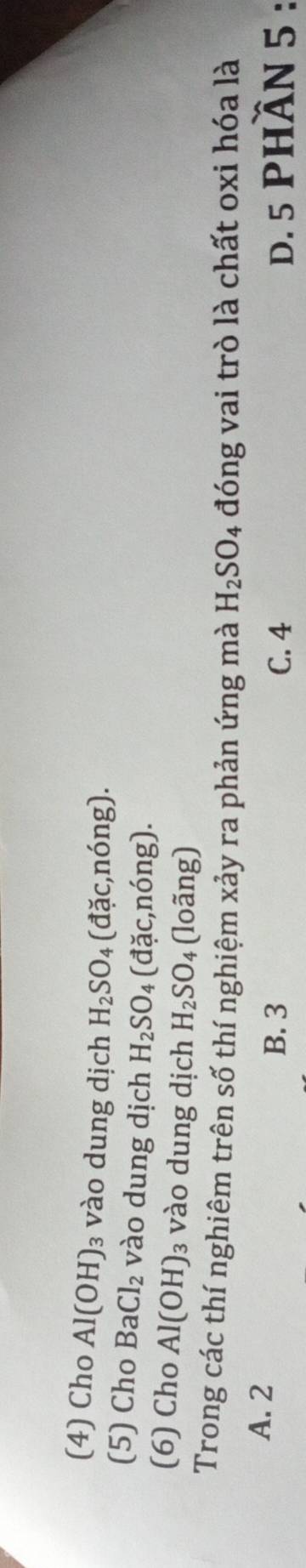 (4) Cho Al(OH) 3 vào dung dịch H_2SO_4(dac,nong). 
(5) Cho BaCl_2 vào dung dịch H_2SO_4 (dac,ndelta ng)
(6) Cho Al(OH) : 3 vào dung dịch H_2SO (loãng)
Trong các thí nghiêm trên số thí nghiệm xảy ra phản ứng mà H_2SO_4 đóng vai trò là chất oxi hóa là
A. 2 B. 3 D. 5 PHầN 5 :
C. 4