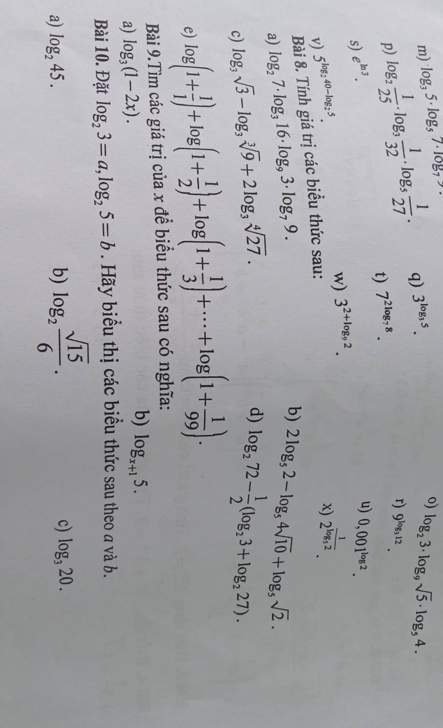 log _35· log _57· log _7
p) log _2 1/25 · log _3 1/32 · log _5 1/27 . q) 3^(log _3)5.
o) log _23· log _9sqrt(5)· log _54.
r) 9^(log _3)12.
t) 7^(2log _7)8.
s) e^(ln 3).
u) 0,001^(log 2).
w) 3^(2+log _9)2.
v) 5^(log _2)40-log _25.
x) 2^(frac 1)log _52.
Bài 8. Tính giá trị các biểu thức sau:
a) log _27· log _316· log _93· log _79.
b) 2log _52-log _54sqrt(10)+log _5sqrt(2).
c) log _3sqrt(3)-log _3sqrt[3](9)+2log _3sqrt[4](27).
d) log _272- 1/2 (log _23+log _227).
e) log (1+ 1/1 )+log (1+ 1/2 )+log (1+ 1/3 )+·s +log (1+ 1/99 ).
Bài 9.Tìm các giá trị của x để biểu thức sau có nghĩa:
a) log _3(1-2x).
b) log _x+15.
Bài 10. Đặt log _23=a,log _25=b. Hãy biểu thị các biểu thức sau theo a và b.
a) log _245. b) log _2 sqrt(15)/6 .
c) log _320.