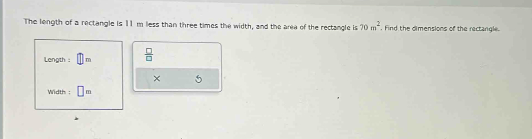 The length of a rectangle is 11 m less than three times the width, and the area of the rectangle is 70m^2 Find the dimensions of the rectangle. 
Length : m
 □ /□   
× 5
Width : | _ 