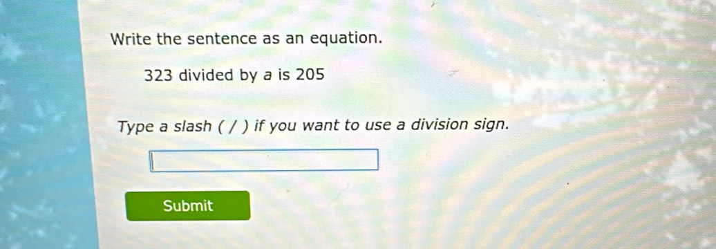 Write the sentence as an equation.
323 divided by a is 205
Type a slash ( / ) if you want to use a division sign. 
Submit