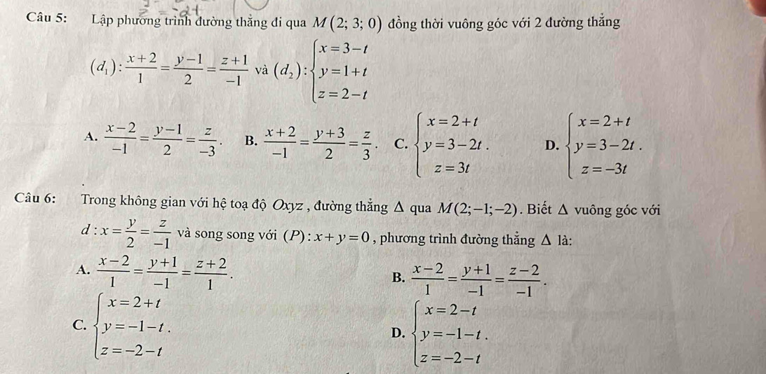 Lập phương trình đường thắng đi qua M(2;3;0) đồng thời vuông góc với 2 đường thẳng
(d_1): (x+2)/1 = (y-1)/2 = (z+1)/-1  và (d_2):beginarrayl x=3-t y=1+t z=2-tendarray.
A.  (x-2)/-1 = (y-1)/2 = z/-3 . B.  (x+2)/-1 = (y+3)/2 = z/3 . C. beginarrayl x=2+t y=3-2t. z=3tendarray. D. beginarrayl x=2+t y=3-2t. z=-3tendarray.
Câu 6: Trong không gian với hệ toạ độ Oxyz , đường thẳng Δ qua M(2;-1;-2). Biết △ vuông góc với
d:x= y/2 = z/-1  và song song với (P): x+y=0 , phương trình đường thẳng △ l_a
A.  (x-2)/1 = (y+1)/-1 = (z+2)/1 .
B.  (x-2)/1 = (y+1)/-1 = (z-2)/-1 .
C. beginarrayl x=2+t y=-1-t. z=-2-tendarray.
D. beginarrayl x=2-t y=-1-t. z=-2-tendarray.