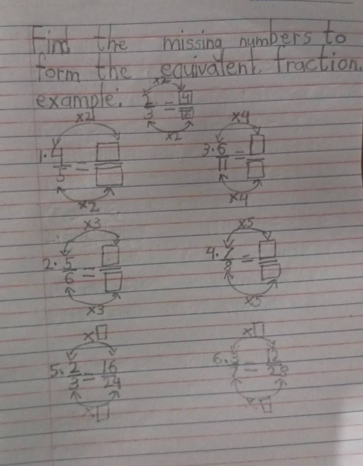 Find the missing numbers to 
form the equivalent fraction 
example  sumlimits /3 =frac boxed 4boxed 6
_ * 4
X2
3 
1.  4/5 = □ /□   frac 6 6endarray beginarrayr 11 5endarray = □^2/□  
overline XZ
x4
* 3
* 5
2.  5/6 = □ /□  
4.  y/8 = □ /□  
X5
* 3
x□
* □
sqrt(25)
5、  2/3 = 16/24 
6.  3/7 = 12/25 
□