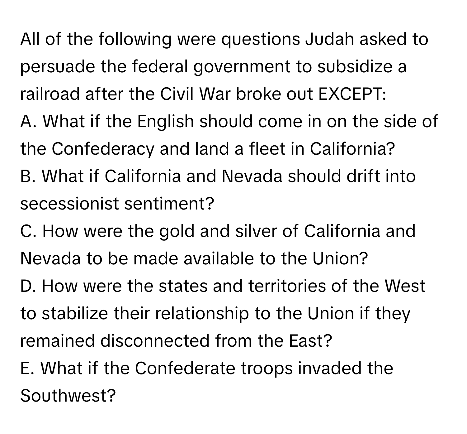 All of the following were questions Judah asked to persuade the federal government to subsidize a railroad after the Civil War broke out EXCEPT:

A. What if the English should come in on the side of the Confederacy and land a fleet in California?
B. What if California and Nevada should drift into secessionist sentiment?
C. How were the gold and silver of California and Nevada to be made available to the Union?
D. How were the states and territories of the West to stabilize their relationship to the Union if they remained disconnected from the East?
E. What if the Confederate troops invaded the Southwest?