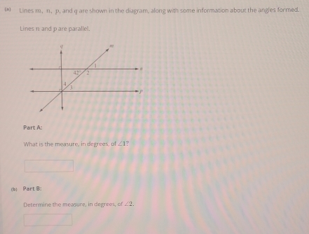 (*) Lines m, n, p, and q are shown in the diagram, along with some information about the angles formed.
Lines n and p are parallel.
Part A:
What is the measure, in degrees, of ∠ 1 7
(b) Part B:
Determine the measure, in degrees, of ∠ 2.