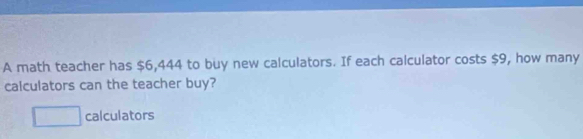 A math teacher has $6,444 to buy new calculators. If each calculator costs $9, how many 
calculators can the teacher buy?
□ calculators