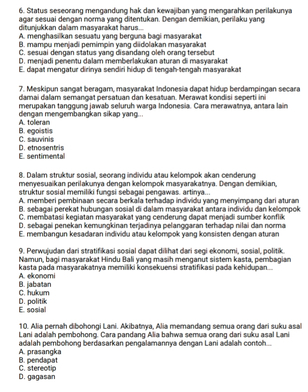 Status seseorang mengandung hak dan kewajiban yang mengarahkan perilakunya
agar sesuai dengan norma yang ditentukan. Dengan demikian, perilaku yang
ditunjukkan dalam masyarakat harus...
A. menghasilkan sesuatu yang berguna bagi masyarakat
B. mampu menjadi pemimpin yang diidolakan masyarakat
C. sesuai dengan status yang disandang oleh orang tersebut
D. menjadi penentu dalam memberlakukan aturan di masyarakat
E. dapat mengatur dirinya sendiri hidup di tengah-tengah masyarakat
7. Meskipun sangat beragam, masyarakat Indonesia dapat hidup berdampingan secara
damai dalam semangat persatuan dan kesatuan. Merawat kondisi seperti ini
merupakan tanggung jawab seluruh warga Indonesia. Cara merawatnya, antara lain
dengan mengembangkan sikap yang...
A. toleran
B. egoistis
C. sauvinis
D. etnosentris
E. sentimental
8. Dalam struktur sosial, seorang individu atau kelompok akan cenderung
menyesuaikan perilakunya dengan kelompok masyarakatnya. Dengan demikian,
struktur sosial memiliki fungsi sebagai pengawas. artinya...
A. memberi pembinaan secara berkala terhadap individu yang menyimpang dari aturan
B. sebagai perekat hubungan sosial di dalam masyarakat antara individu dan kelompok
C. membatasi kegiatan masyarakat yang cenderung dapat menjadi sumber konflik
D. sebagai penekan kemungkinan terjadinya pelanggaran terhadap nilai dan norma
E. membangun kesadaran individu atau kelompok yang konsisten dengan aturan
9. Perwujudan dari stratifikasi sosial dapat dilihat dari segi ekonomi, sosial, politik.
Namun, bagi masyarakat Hindu Bali yang masih menganut sistem kasta, pembagian
kasta pada masyarakatnya memiliki konsekuensi stratifikasi pada kehidupan...
A. ekonomi
B. jabatan
C. hukum
D. politik
E. sosial
10. Alia pernah dibohongi Lani. Akibatnya, Alia memandang semua orang dari suku asal
Lani adalah pembohong. Cara pandang Alia bahwa semua orang dari suku asal Lani
adalah pembohong berdasarkan pengalamannya dengan Lani adalah contoh...
A. prasangka
B. pendapat
C. stereotip
D. gagasan