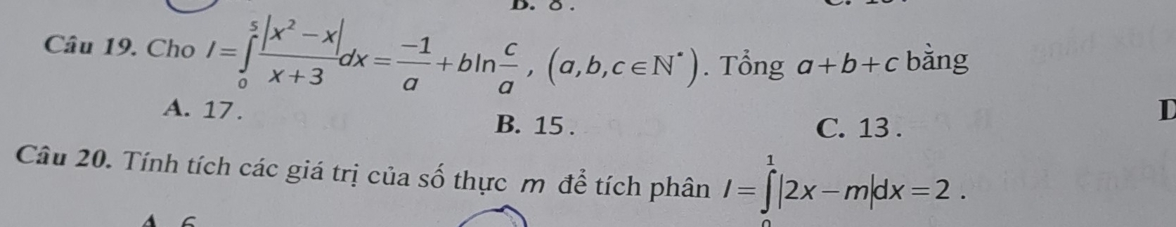 Cho I=∈tlimits _0^(5frac |x^2)-x|x+3dx= (-1)/a +bln  c/a ,(a,b,c∈ N^*). Tổng a+b+c bằng
A. 17. B. 15.
D
C. 13.
Câu 20. Tính tích các giá trị của số thực m để tích phân I=∈tlimits^1|2x-m|dx=2.