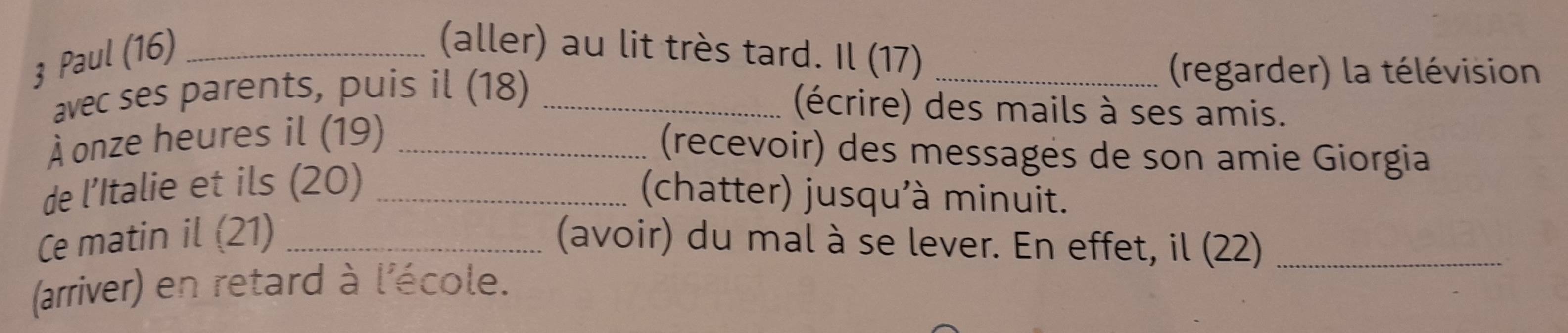 Paul (16)_ 
(aller) au lit très tard. Il (17)_ 
avec ses parents, puis il (18)_ 
(regarder) la télévision 
(écrire) des mails à ses amis. 
À onze heures il (19)_ 
(recevoir) des messages de son amie Giorgia 
de l’Italie et ils (20)_ 
(chatter) jusqu'à minuit. 
Ce matin il (21) _(avoir) du mal à se lever. En effet, il (22)_ 
(arriver) en retard à l'école.