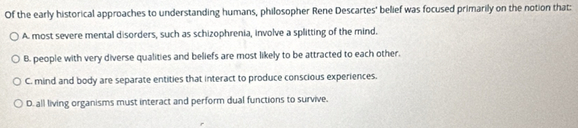 Of the early historical approaches to understanding humans, philosopher Rene Descartes' belief was focused primarily on the notion that:
A most severe mental disorders, such as schizophrenia, involve a splitting of the mind.
B. people with very diverse qualities and beliefs are most likely to be attracted to each other.
C. mind and body are separate entities that interact to produce conscious experiences.
D. all living organisms must interact and perform dual functions to survive.