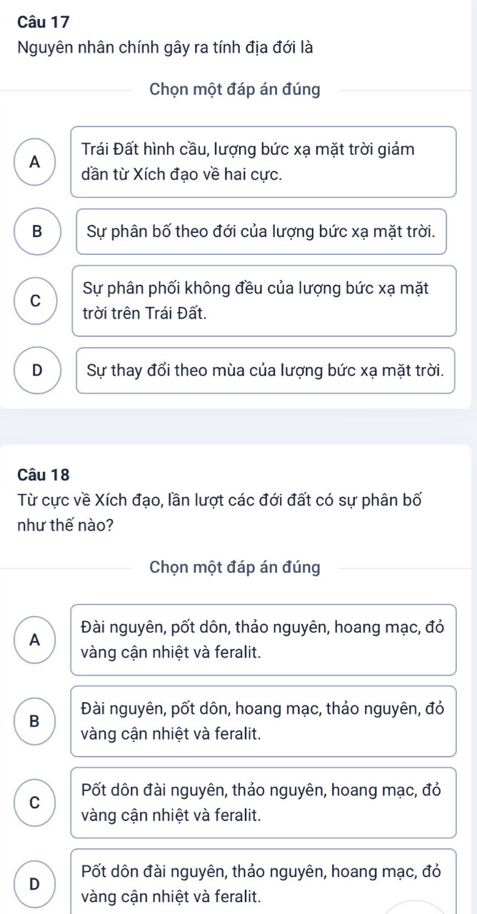 Nguyên nhân chính gây ra tính địa đới là
Chọn một đáp án đúng
Trái Đất hình cầu, lượng bức xạ mặt trời giảm
A dần từ Xích đạo về hai cực.
B Sự phân bố theo đới của lượng bức xạ mặt trời.
Sự phân phối không đều của lượng bức xạ mặt
C trời trên Trái Đất.
D Sự thay đổi theo mùa của lượng bức xạ mặt trời.
Câu 18
Từ cực về Xích đạo, lần lượt các đới đất có sự phân bố
như thế nào?
Chọn một đáp án đúng
Đài nguyên, pốt dôn, thảo nguyên, hoang mạc, đỏ
A
vàng cận nhiệt và feralit.
B Đài nguyên, pốt dôn, hoang mạc, thảo nguyên, đỏ
vàng cận nhiệt và feralit.
Pốt dôn đài nguyên, thảo nguyên, hoang mạc, đỏ
C
vàng cận nhiệt và feralit.
D Pốt dôn đài nguyên, thảo nguyên, hoang mạc, đỏ
vàng cận nhiệt và feralit.