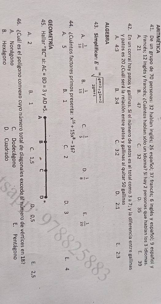 ARITMética
41. De un grupo de 70 personas: 32 hablan inglés; 26 español; 37 francés; 6 inglés y español; 9 español y
francés; 12 inglés y francés; ¿Cuántos hablan sólo un idioma? Sl hay 2 personas que hablan los 3 idiomas.
A. 21 B. 47 C. 32 D. 35 E. 39
42. En un corral hay patos y gallinas. Si el número de patos es al total como 3 a 7; y la diferencia entre gallinas
y patos es 20 ¿Cuál será la relación entre patos y gallinas al quitar 50 gallinas
A. 4:3 B. 3:4 C. 3:2 D. 2:1 E. 2:3
ALGEBRA
43. Simplificar: E=sqrt[m](frac 4^(m+2)+2^(2m+2))20^(m+1)
A.  1/10  B.  1/15  C.  1/5  D.  1/8  E.  1/20 
44. ¿Cuántos factores primos presenta: x^(16)+15x^8-16
A. 5 B. 1 C. 2 D. 3 E. 4
GEOMETRÍA
45. Hallar “ BC ” si: AC=BD=3 y AD=5. 
A B * C D
A. 2 B. 1 C. 1,5 D. 0,5 E. 2,5
46. ¿Cuál es el polígono convexo cuyo número total de diagonales excede al número de vértices en 187
A. Nonágono C. Dodecágono E. Pentágono
B. Hexágono D. Cuadrado