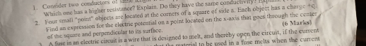 Consider two conductors of sme ngu 
Which one has a higher resistance? Explain. Do they have the same conductivity? Expla 
2. Four small "point" objects are located at the corners of a square of side a. Each object has a charge tq. 
Find an expression for the electric potential on a point located on the x-axis that goes through the center (6 Marks) 
of the square and perpendicular to its surface. 
A fuse in an electric circuit is a wire that is designed to melt, and thereby open the circuit, if the current 
the material to be used in a fuse melts when the current .