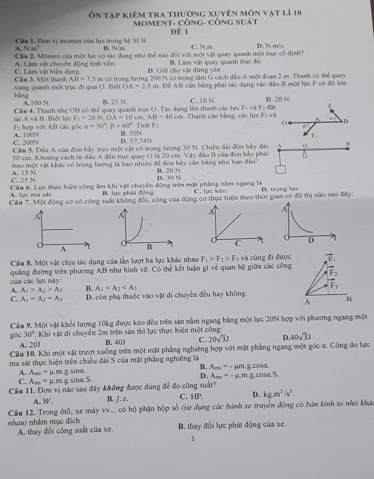 Ôn tập kiêm tra thường xuyên môn vật lí 10
MOMENT- CÔNG- CÔNG SUÁT
Đè 1
Câu I. Đơn vị momen của lực trong hệ SI là
A. N.m^2. B. N/m. C. N.m. D. N.m/s.
Câu 2. Mômen của một lực có tác dụng như thế nào đối với một vật quay quanh một trục cố định?
A. Làm vật chuyển động tịnh tiên. B. Làm vật quay quanh trục đó.
C. Làm vật biển dạng. D. Giữ cho vật đứng yên .
Câu 3. Một thanh AB=7,5m có trọng lượng 200 N có trọng tâm G cách đầu A một đoạn 2 m. Thanh có thể quay
xung quanh một trục đi qua O. Biết OA=2,5m a. Để AB cân bằng phải tác dụng vào đầu B một lực F có độ lớn
bàng
A.100 N. B. 25 N. C. 10 N. D. 20 N.
Câu 4. Thanh nhẹ OB có thể quay quanh trục O. Tác dụng lên thanh các lực F_1 và F_2dat
Fi
tại A và B. Biết lực F_1=20N,OA=10cm,AB=40cm. Thanh cân bằng, các lực F_1 và
α B
F_2 hợp với AB các góc alpha =30°;beta =60°.. Tính F_2 O β
A. 100N B. 50N
overline F_2
C. 200N D. 57,74N
Câu 5. Đầu A của đòn bẩy treo một vật có trọng lượng 30 N. Chiều dài đòn bầy dài A
B
50 cm. Khoảng cách từ đầu A đến trục quay O là 20 cm. Vậy đầu B của đòn bầy phải
treo một vật khác có trọng lượng là bao nhiêu đề đòn bầy cân bằng như ban đâu?
A. 15 N. B. 20 N.
C. 25 N. D. 30 N.
Câu 6. Lực thực hiện công âm khi vật chuyển động trên mặt phẳng nằm ngang là
A. lực ma sát. B. lực phát động. C. lực kéo. D. trọng lực.
Câu 7. Một động cơ có công suất không đổi, công của động cơ thực hiện theo thời gian có đồ thị nào sau đây:
A
A
d D
A
Câu 8. Một vật chịu tác dụng của lần lượt ba lực khác nhau F_1>F_2>F_3 và cùng đi được
vector F_1
quãng đường trên phương AB như hình về. Có thể kết luận gì về quan hệ giữa các công
F_2
của các lực này:
A. A_1>A_2>A_3 B. A_1
vector F_3
C. A_1=A_2=A_3 D. còn phụ thuộc vào vật di chuyển đều hay không.
A
R
Câu 9. Một vật khối lượng 10kg được kéo đều trên sản nằm ngang bằng một lực 20N hợp với phương ngang một
góc 30° T. Khi vật di chuyển 2m trên sàn thì lực thực hiện một công:
A. 20J B. 40J C. 20sqrt(3)J D. 40sqrt(3)J
Câu 10. Khi một vật trượt xuống trên một mặt phẳng nghiêng hợp với mặt phẳng ngang một góc α. Công do lực
ma sát thực hiện trên chiều dài S của mặt phẳng nghiêng là
B. A_ms=-mu m.g.cos alpha .
A. A_ms=mu .m.g.sin alpha .
C. A_ms=mu .m.g.sin alpha .S.
D. A_ms=-mu .m.g.cos alpha .S.
Câu 11. Đơn vị nào sau đây không được dùng để đo công suất?
A. W. B. J. s.
C. HP.
D. kg.m^2/s^3.
Câu 12. Trong ôtô, xe máy vv... có bộ phận hộp số (sử dụng các bánh xe truyền động có bán kính to nhỏ khác
nhau) nhằm mục đích
A. thay đổi công suất của xe.  B. thay đổi lực phát động của xe.
1