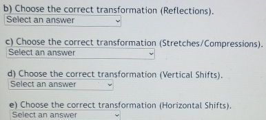 Choose the correct transformation (Reflections). 
Select an answer 
c) Choose the correct transformation (Stretches/Compressions). 
Select an answer 
d) Choose the correct transformation (Vertical Shifts). 
Select an answer 
e) Choose the correct transformation (Horizontal Shifts). 
Select an answer