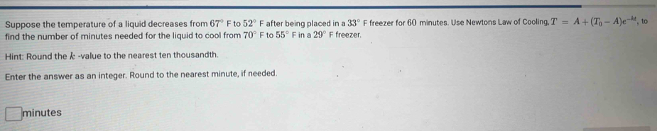 Suppose the temperature of a liquid decreases from 67° F to 52° F after being placed in a 33° F freezer for 60 minutes. Use Newtons Law of Cooling T=A+(T_0-A)e^(-kt) , to 
find the number of minutes needed for the liquid to cool from 70° F to 55° F in a 29° F freezer. 
Hint: Round the k -value to the nearest ten thousandth. 
Enter the answer as an integer. Round to the nearest minute, if needed.
minutes