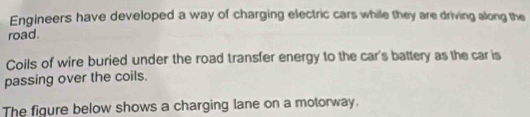 Engineers have developed a way of charging electric cars while they are driving along the 
road. 
Coils of wire buried under the road transfer energy to the car's battery as the car is 
passing over the coils. 
The figure below shows a charging lane on a motorway.