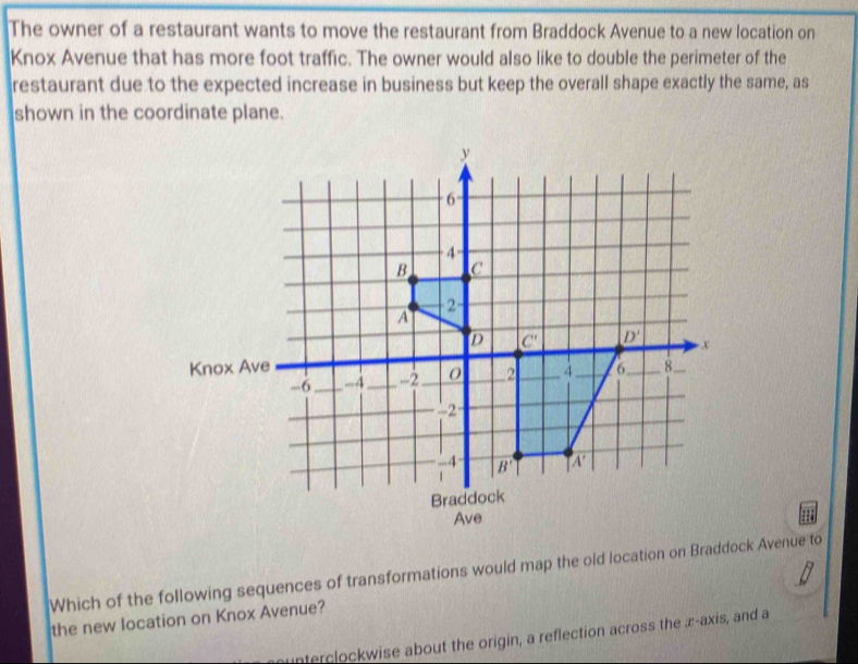 The owner of a restaurant wants to move the restaurant from Braddock Avenue to a new location on
Knox Avenue that has more foot traffic. The owner would also like to double the perimeter of the
restaurant due to the expected increase in business but keep the overall shape exactly the same, as
shown in the coordinate plane.
Ave
Which of the following sequences of transformations would map the old location on Braddock Avenue to
the new location on Knox Avenue?
Interclockwise about the origin, a reflection across the æ-axis, and a