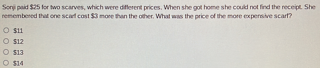 Sonji paid $25 for two scarves, which were different prices. When she got home she could not find the receipt. She
remembered that one scarf cost $3 more than the other. What was the price of the more expensive scarf?
$11
$12
$13
$14