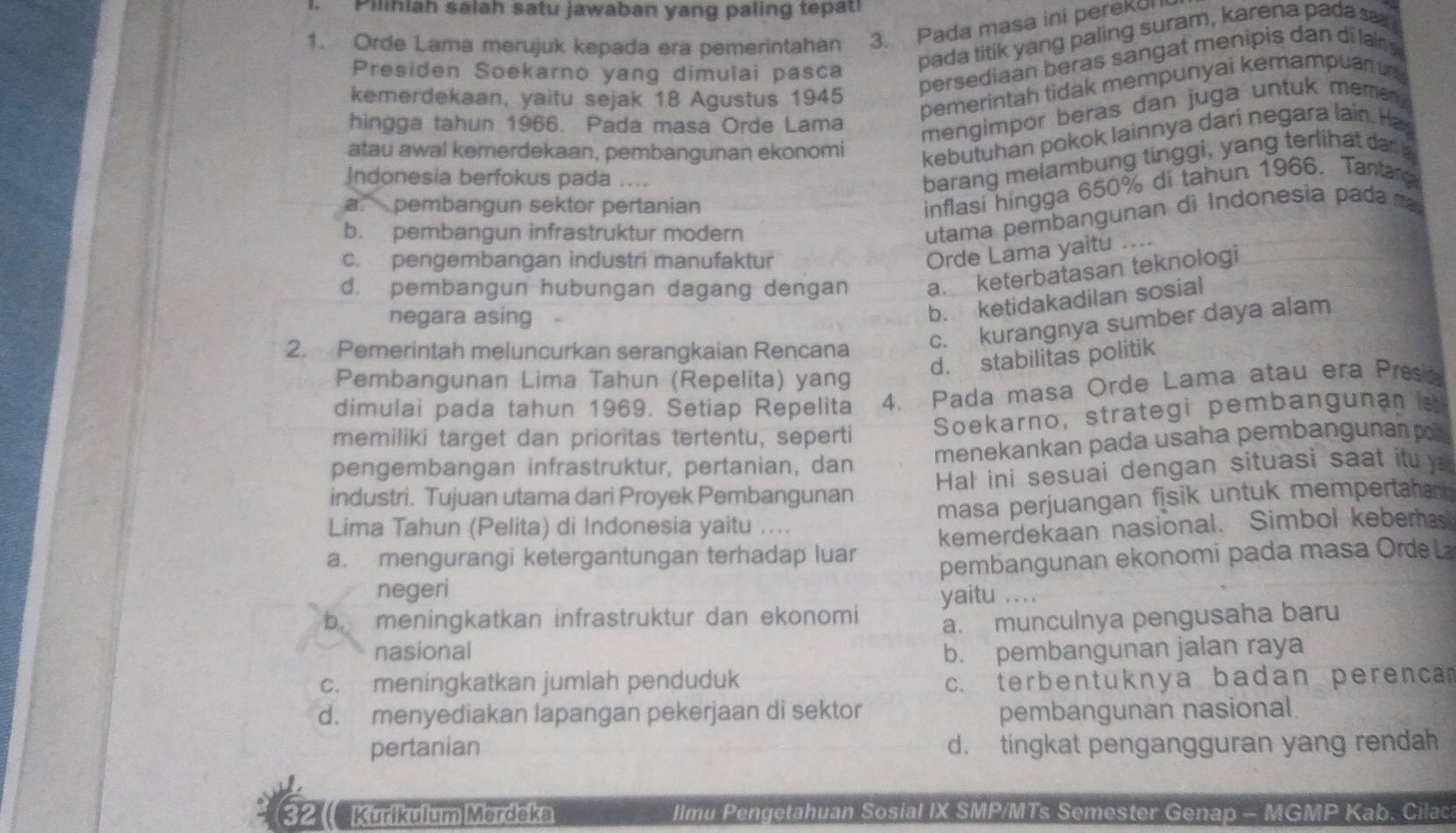 Pilihiah salah satu jawaban yang paling tepat
1. Orde Lama merujuk kepada era pemerintahan 3. Pada masa ini perekol
Presiden Soekarno yang dimulai pasca
pada titik yang paling suram, karena pada sa
kemerdekaan, yaitu sejak 18 Agustus 1945
persediaan beras sangat menipis dan di lar 
hingga tahun 1966. Pada masa Orde Lama
pemerintah tidak mempunyai kemampuan n 
mengimpor beras dan juga untuk memen 
atau awal kemerdekaan, pembangunan ekonomi kebutuhan pokok lainnya dari negara lain. Ha
Indonesia berfokus pada ....
barang melambung tinggi, yang terlihat dan a
a." pembangun sektor pertanian
inflasi hingga 650% di tahun 1966. Tantara
b. pembangun infrastruktur modern
utama pembangunan di Indonesia pada ma
c. pengembangan industri manufaktur
Orde Lama yaitu ..
d. pembangun hubungan dagang dengan a. keterbatasan teknologi
negara asing
b. ketidakadilan sosial
2. Pemerintah meluncurkan serangkaian Rencana
c. kurangnya sumber daya alam
d. stabilitas politik
Pembangunan Lima Tahun (Repelita) yang
dimulai pada tahun 1969. Setiap Repelita 4. Pada masa Orde Lama atau era Presa
memiliki target dan prioritas tertentu, seperti
Soekarno, strategi pembangunan l
pengembangan infrastruktur, pertanian, dan menekankan pada usaha pembangunan po 
industri. Tujuan utama dari Proyek Pembangunan Hal ini sesuai dengan situasi saat itu y
Lima Tahun (Pelita) di Indonesia yaitu .... masa perjuangan fisik untuk mempertahan
a. mengurangi ketergantungan terhadap luar kemerdekaan nasional. Simbol keberas
negeri pembangunan ekonomi pada masa Orde
yaitu ....
b. meningkatkan infrastruktur dan ekonomi
a. munculnya pengusaha baru
nasional b. pembangunan jalan raya
c. meningkatkan jumlah penduduk c. terbentuknya badan perenca
d. menyediakan lapangan pekerjaan di sektor pembangunan nasional
pertanian d. tingkat pengangguran yang rendah
32 ( Kürikülum Merdeka IImu Pengetahuan Sosial IX SMP/MTs Semester Genap - MGMP Kab. Cilac