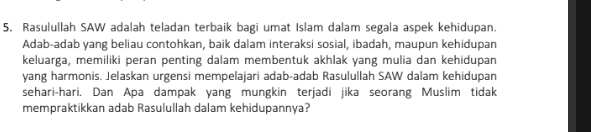 Rasulullah SAW adalah teladan terbaik bagi umat Islam dalam segala aspek kehidupan. 
Adab-adab yang beliau contohkan, baik dalam interaksi sosial, ibadah, maupun kehidupan 
keluarga, memiliki peran penting dalam membentuk akhlak yang mulia dan kehidupan 
yang harmonis. Jelaskan urgensi mempelajari adab-adab Rasulullah SAW dalam kehidupan 
sehari-hari. Dan Apa dampak yang mungkin terjadi jika seorang Muslim tidak 
mempraktikkan adab Rasulullah dalam kehidupannya?