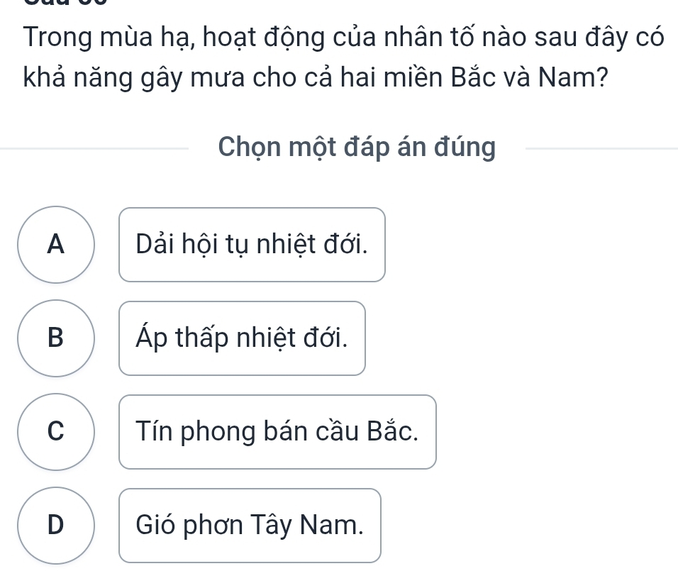 Trong mùa hạ, hoạt động của nhân tố nào sau đây có
khả năng gây mưa cho cả hai miền Bắc và Nam?
Chọn một đáp án đúng
A Dải hội tụ nhiệt đới.
B Áp thấp nhiệt đới.
C Tín phong bán cầu Bắc.
D Gió phơn Tây Nam.