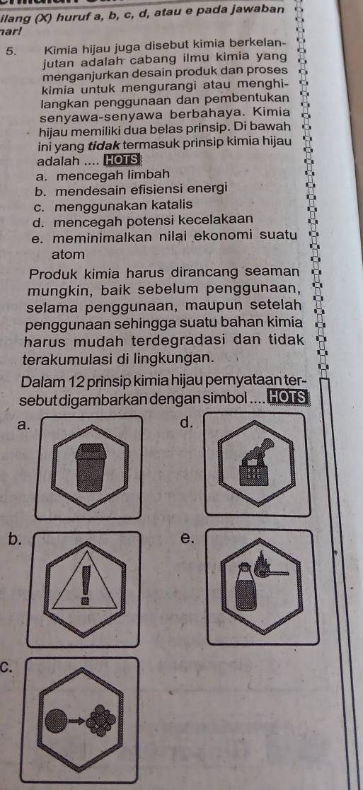 ilang (X) huruf a, b, c, d, atau e pada jawaban
ar!
5. Kimia hijau juga disebut kimia berkelan-
jutan adalah cabang ilmu kimia yang
menganjurkan desain produk dan proses
kimia untuk mengurangi atau menghi-
langkan penggunaan dan pembentukan
senyawa-senyawa berbahaya. Kimia
hijau memiliki dua belas prinsip. Di bawah
ini yang tidak termasuk prinsip kimia hijau
adalah .... HOTS
a. mencegah limbah
b. mendesain efisiensi energi
c. menggunakan katalis
d. mencegah potensi kecelakaan
e. meminimalkan nilai ekonomi suatu
atom
Produk kimia harus dirancang seaman
mungkin, baik sebelum penggunaan,
selama penggunaan, maupun setelah
penggunaan sehingga suatu bahan kimia
harus mudah terdegradasi dan tidak 
terakumulasi di lingkungan.
Dalam 12 prinsip kimia hijau pernyataan ter-
sebut digambarkan dengan simbol . HOTS
a.
d.
b.
e.
C.