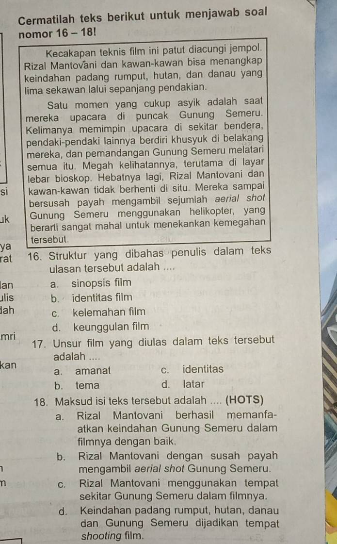 Cermatilah teks berikut untuk menjawab soal
nomor 16 - 18!
Kecakapan teknis film ini patut diacungi jempol.
Rizal Mantovani dan kawan-kawan bisa menangkap
keindahan padang rumput, hutan, dan danau yang
lima sekawan lalui sepanjang pendakian.
Satu momen yang cukup asyik adalah saat
mereka upacara di puncak Gunung Semeru.
Kelimanya memimpin upacara di sekitar bendera,
pendaki-pendaki lainnya berdiri khusyuk di belakang
mereka, dan pemandangan Gunung Semeru melatari
semua itu. Megah kelihatannya, terutama di layar
lebar bioskop. Hebatnya lagi, Rizal Mantovani dan
si kawan-kawan tidak berhenti di situ. Mereka sampai
bersusah payah mengambil sejumlah aerial shot
uk Gunung Semeru menggunakan helikopter, yang
berarti sangat mahal untuk menekankan kemegahan
tersebut.
ya
rat 16. Struktur yang dibahas penulis dalam teks
ulasan tersebut adalah ....
an a. sinopsis film
ulis b. identitas film
ah c. kelemahan film
d. keunggulan film
mri
17. Unsur film yang diulas dalam teks tersebut
adalah ....
kan a. amanal c. identitas
b. tema d. latar
18. Maksud isi teks tersebut adalah .... (HOTS)
a. Rizal Mantovani berhasil memanfa-
atkan keindahan Gunung Semeru dalam
filmnya dengan baik.
b. Rizal Mantovani dengan susah payah
mengambil aerial shot Gunung Semeru.
n c. Rizal Mantovani menggunakan tempat
sekitar Gunung Semeru dalam filmnya.
d. Keindahan padang rumput, hutan, danau
dan Gunung Semeru dijadikan tempat
shooting film.