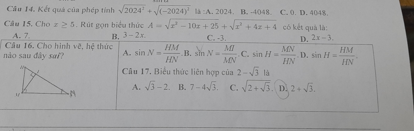 Kết quả của phép tính sqrt(2024^2)+sqrt((-2024)^2)la:A.2024. B. -4048. C. 0. D. 4048.
Câu 15. Cho x≥ 5. Rút gọn biểu thức A=sqrt(x^2-10x+25)+sqrt(x^2+4x+4) có kết quả là:
A. 7. B. 3-2x. C. -3. D. 2x-3. 
Câu 16. Cho hình vẽ, hệ thức sin N= HM/HN .B.sin N= MI/MN .C.sin H= MN/HN .D.sin H= HM/HN . 
nào sau đây sai?
A.
Câu 17. Biểu thức liên hợp cia2-sqrt(3)l
A. sqrt(3)-2. B. 7-4sqrt(3). C. sqrt(2+sqrt 3). D. 2+sqrt(3).