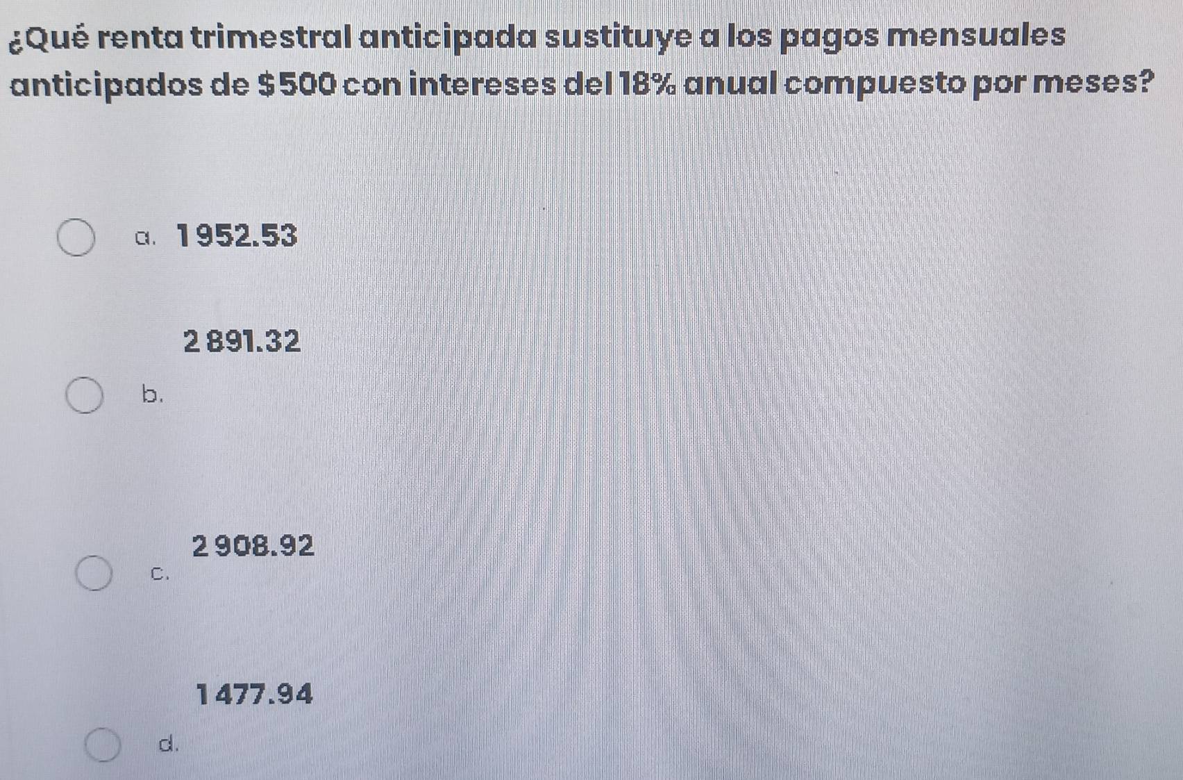 ¿Qué renta trimestral anticipada sustituye a los pagos mensuales
anticipados de $500 con intereses del 18% anual compuesto por meses?
a. 1952.53
2 891.32
b.
2 908.92
C.
1477.94
d.