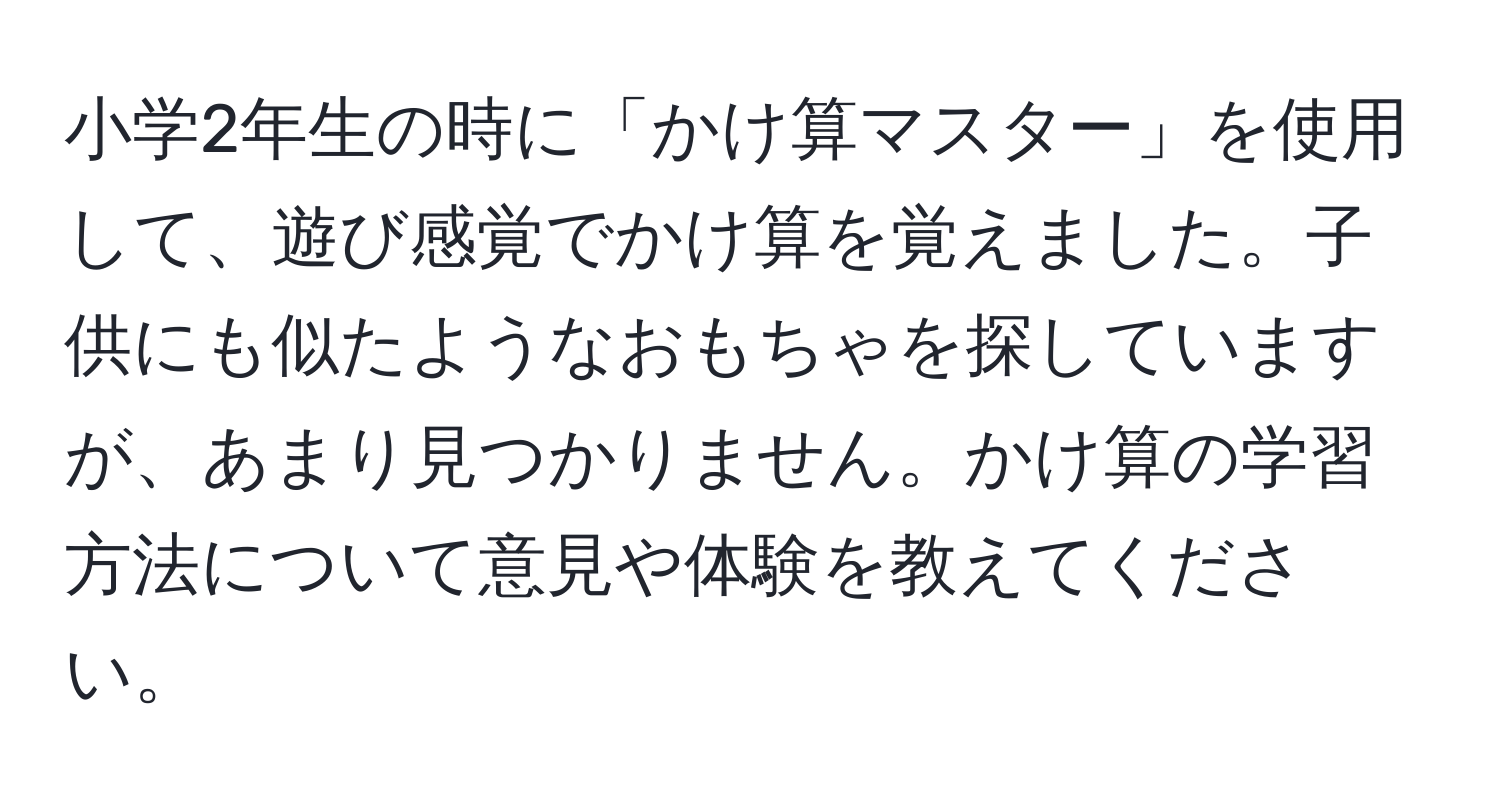 小学2年生の時に「かけ算マスター」を使用して、遊び感覚でかけ算を覚えました。子供にも似たようなおもちゃを探していますが、あまり見つかりません。かけ算の学習方法について意見や体験を教えてください。