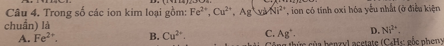 Trong số các ion kim loại gồm: Fe^(2+), Cu^(2+), Ag^+V a Ni^(2+) , ion có tính oxi hóa yếu nhất (ở điều kiện
chuẩn) là
A. Fe^(2+).
C.
B. Cu^(2+). Ag^+.
D. Ni^(2+). 
công thức của benzyl acetate (C₆Hs: gốc pheny